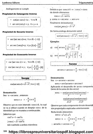 Lumbreras Editores Trigonometría
Análogamente se cumple
Propiedad de Cotangente Inverso
• cot(arccot*
*) = x ; V x eR
• are cot (cot y) = y; 0 <y <n
Debido a que cosa>0 =* ]cosa |= cosa
de donde obtenemos
cosa = 'l- sena
y como a =arcsenx a sen a=x
Finalmente demostramos
cos(arc<
senx) ='/i-x 2
Propiedad de Secante Inverso De forma análoga demuestre usted
(------- ; - ■ : )
: sen(arccos*) =y l-* 2; Vxe[-l;l]¡
i )
Ejemplos
a) cos^arcsen|j^l-^|j=Y
Propiedad de Cosecante Inverso
• esc (are esc x) = x ; V xe R -(-l;l)
• esc (are esc y) = y ; Vys
Teorema
cos(arc sen x) - V1- x2; V*e [-1;1]
Demostración
Sea ’a =aresen*, entonces
n n
sena =* a < a < —
Observe que en este intervalo cosa >0, lo cual
se va a utilizar cuando se despeje eos a de la
identidad que se muestra a continuación.
Sabemos que
eos2a =1- Sen2a
|cosa| = Vl-sen2a
raíz cuadrada a ambos miembros
sen rárceos—
2
v y l 2 j
Teorema
aresenx + árceosx = Vxe f—
l;l]
2 1 1
Demostración
Sea a = areserur+árceos*
sena =sen(arcserur +árceos*)
Aplicando el desarrollo de arcos compuesto
(seno de la suma de dos arcos)
sena = sen(arcserur)cos(arccosx) +
* * ~
cos(arcsen*)sen(arccosx)
v i- * 2 v i- * 2
Observe que cadacomponente deeste desarrolli
son propiedades explicadas anteriormente.
Reduciendo obtenemos
sena =*2+(l-*2)
7
1 7
1 7
1
sena = i a - - < a < - = > a =-
Tí
areseñx.+ árceos x - ~
536
https://librospreuniversitariospdf.blogspot.com
 