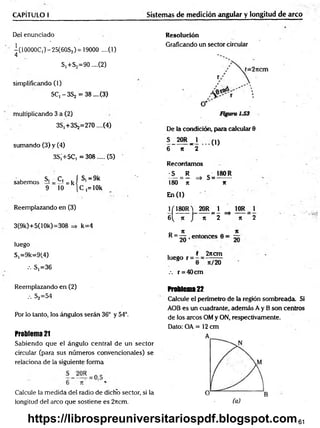 CAPÍTULO I Sistemas de medición anguiar y longitud de arco
Del enunciado
-(1 OOOOC,)- 25(60S,) = 19000 ....(1)
4
S,+S2=90 ....(2)
simplificando (1)
5Cj -3 S 2 = 38 ....(3)
multiplicando 3 a (2)
3S,+3S2=270....(4)
sumando (3) y (4)
3S¡+5C, =308..... (5)
sabemos s, =Ci=kí s,=9k
9 10 [C ,= lOk
Reemplazando en (3)
3(9k)+5(1 Ok)=308 => k=4
luego
S,=9k=9(4)
.-. S,=36
Resolución
Graficando un sector circular
De la condición, para calcular 8
5 20R _ 1 (1)
6 n ~2
Recordamos
S R ■ 180 R
— = — => S = ------
180 n *
En (1)
J/180R ) 20R= i ^ 10R_ 1
6 ( k j n 2 => K 2
R= ^ ,e n to n c es 8 = ~
luego r =
2ncm
n/20
.-. r = 40cm
Reemplazando en (2)
••• S2=54
Por lo tanto, los ángulos serán 36° y 54°.
Problema 21
Sabiendo que el ángulo central de un sector
circular (para sus números convencionales) se
relaciona de la siguiente forma
Calcule la medida del radio de dicho sector, si la
longitud del arco que sostiene es 2rtcm.
Problema22
Calcule el penmetro de la región sombreada. Si
AOB es un cuadrante, además A y B son centros
de los arcos OM y ON, respectivamente.
Dato: OA = 12 cm
61
https://librospreuniversitariospdf.blogspot.com
 