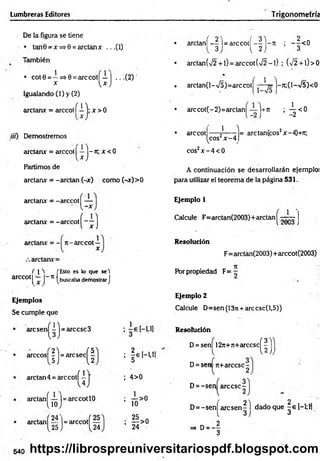 Lumbreras Editores Trigonometría
De la figura se tiene
• tan0 = x=»0 = arctanx .. .(1)
También
1
• cot0 = —=>0 = arcco tí— | ...(2 ) '
x Vx J
Igualando (1) y (2)
arctanx = arccotí i j; x > 0
tií) Demostremos
arctanx = arccot^—j-7t; x < 0
Partimos de
arctanx = -arelan (-x) como (-x)>0
arctanx = -arccotí —
' V -x
arctanx = -arccot
(
4 )
arctanx = - rc-arccot —
x
arctanx=
arccot
í 1 t ['Esto es lo que set
l X J n t buscaba demostrar J
Ejemplos
Se cumple que
(í)-
• aresen - =arccsc3
arccos| | j = arc sec ^ |
arctan4 = a rc c o tí'
arctan í — ]=arccotlO
lio j
24'
a rc ta n í--l = a r c c o t í ; —^ <0
3 2 3
• arctan(/2 + l) = arccot(42~l) ; (>/2 + l)> 0
* / i t
. arctan(l-v/5)=arccot - -Jt;(l-V5)<0
arccot(-2)=arctan¡ ; -^ < 0
• arccot
1 T
^cos2x -4
eos2x - 4 < 0
= arctan(cos2x-4)+ji;
A continuación se desarrollarán ejemplo;
para utilizar el teorem a de la página 531.
Ejemplo 1
J J I
Calcule F=arctan(2003)+arctan - .
 fcUvi5 }
Resolución
F=arctan(2003) +arccot(2003)
Por propiedad F = -
Ejemplo 2
Calcule D=sen(13n + arccsc(l,5))
¡É l-U I
Resolución
D = sen| 12n+jt+arccsc
(
I
)
4>0
D= sen 7t+árcese-
2
D= -sen árcese -
— >0
10
arctan| — |= arccotf —
25 J {24
; ^ > o
24
D= -sen[ arc sen ^ l dado que | e [—
1;H
=» d = - 3
540 https://librospreuniversitariospdf.blogspot.com
 