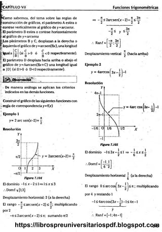 C a p i t u l o v ii
C om o sabemos, del tema sobre las reglas de
construcción de gráficos, el parámetro A estira o
-contrae verticalmente al gráfico de y=arcsenx.
E parámetro B estira o contrae horizontalmente
al gráfico de y=arcsenx
fcLos párámetros B y C, desplazan a la derecha o
izquierda el gráfico de y=arcsen(Bx), una longitud
C
B
E parámetro D desplaza hacia arriba o abajo el
gráfico de y=Aarcsen(Bx+C) una longitud igual
a |D| (siD >0 ó D<0 respectivamente).
:Igual a
C C
(si —> 0 ó —< 0 respectivamente).
B B
y.:*:.
S r
; - De m anera análoga se aplican los criterios
r indicados en las demás funciones.
Construir el gráfico de las siguientes funciones con
regla de correspondencia y=f(jf)
Ejemplo 1
y= 2 are sen(x-2)+ -
Resolución
El dominio - l£ jr -2 < l= » l< jt< 3
.-. Domf ^ [1;3]
Desplazamiento horizontal: 2 (a la derecha)
El rango - í < arcsen (x -2 )< 2 ; multiplicando
por 2
-n < 2 a rcse n (x -2 )< n; sumando n/2
Funciones trigonométricas
=> -^< 2 a rc sen (jr-2 ) +^ < ^
3n
" I * y S
.•. Ranf =
- n . 3n
2 ’ 2
Desplazamiento vertical ^ (hacia arriba)
Ejemplo 2
y = 4arccosj 3 x - i )-l
Resolución
El dominio -1< 3jt--< 1 = > - - < x < -
2 6 2
V. Domf =
Desplazamiento horizontal - (a la derecha)
6
El rango 0 < are cos^ 3x - 1 j < 7t; multiplicando
por 4 y restando 1
-1 < 4 a rc c o s(3 x -^ )-l< 4 it-l
.•.Ranf = [-l;4 n -l]
545
https://librospreuniversitariospdf.blogspot.com
 