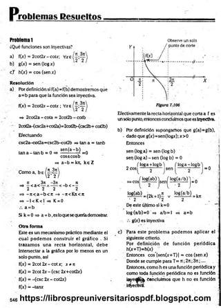 Problemas Resueltos
Problema 1
¿Qué funciones son invectivas?
a)
b)
f(jc) = 2cot2x - cotx;
g M = sen (log x)
c j h(x) = eos (sen x)
R esolución
a) Por definición si f(a)* f(b) demostremos que
a= b para que la función sea inyectiva.
f(x) = 2cot2x- cotx; Vxe
=> 2cot2a - cota = 2cot2b - cotb
* 2cot2a-(csc2a+cot2a)=2cot2b-<csc2b+ cot2b)
Efectuando
csc2a-cot2a=csc2b-cot2b => tan a = tanb
, „ se n (a -b ) „
tan a - tan b = 0 = > ----------- / =0
eosaeosb
=* a -b = krc, k e Z
Como a, b e / 5 ; 2 í
2 2
7i 3n -3n , n
=> - < a < — a — -< - b < - -
2 2 2 2
=> - j t < a - b o r -7i<Kjt<n
=» -1<K < 1= » K = 0
a = b
Si k = 0 => a = b ,es loque se queríademostrar.
O tra form a
Este es un mecanismo práctico mediante el
cual podem os construir el gráfico . Si
trazam os una recta horizontal, debe
intersectar a la gráfica por lo menos en un
solo punto, así
f(x) = 2cot 2x - cot x; x * n
f(x) = 2cot 2x - (esc 2x+cot2x)
f(x) = -(esc 2x - cot2x)
f(x) = -tanx
Observe un solo
Efectivamente la recta horizontal que corta a f es
un solo punto, entoncesconcluimos que es Inyectiva.
b) Por definición supongamos que g(a)=g(b),
- dado que g(x)=sen(logx); x>0
Entonces
sen (log a) = sen (log b)
sen (lóg a) - sen (log b) = 0
( loga + iogb) n o g a -io g b l .
2 eos ------y ----- sen —
—~ Y ~ — = 0
log(a/b) j _ 0
] £ 8 ^ ) = (2k+ ,)£ v lá f e f r U
- 2 v '2 2
De este último si k=0
log (a/b)=0 => a/b= l =» a= b
>cos|
j log(ab) j
g(x) es inyectiva
c) Para este problem a podem os aplicar el
siguiente criterio.
Por definición de función periódica •
h(x+T)=h(x) _
Entonces cos’[sen(x+T)] = eos (senx)
Donde se cumple para T= n ;2rt;3n;....
Entonces, como h es una función periódica y
como toda función periódica no es función
ieyeájS^ Concluimos que h no es fundón
¡rfyecwá.
546 https://librospreuniversitariospdf.blogspot.com
 