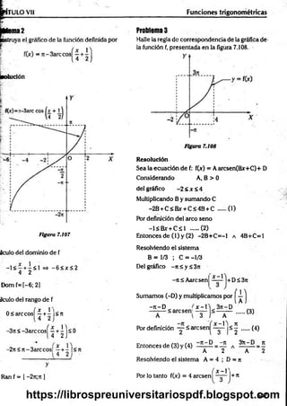 Figura 7.107
Aculo del dominio de f
- 1 < - + -< 1 => - 6 < x < 2
4 2
Dom f=[-6; 2]
aculo del rango de f
0<arccosí ^ +4 ]<n
4 2
-3n<-3arccos|
ÍH)s
<
-2rt< n-3arccos[ ^ + | |<rt
Ran f = I -2n;n ]
Funciones trigonométricas
Problemas
Halle la regla de correspondencia de la gráfica de-
la fundón f, presentada en la figura 7.108.
R esolución
Sea la ecuación de f: f(jr) = A arcsen(Bx+C)+ D
Considerando A, B > 0
del gráfico -2 < Jt< 4
Multiplicando B y sumando C
-2B + C<R*- + C<4B + C (1)
Por definición del arco seno
-l< B x r+ C sl ..... (2)
Entonces de (l) y (2) -2B+C=-1 a 4B+C=l
Resolviendo el sistema
B = 1/3 ; C = -1/3
Del gráfico -rt 5 y ¿ 3it
- n i Aarcsen
X - 
+ D S 3 ji
1
Sumamos (-D) y multiplicamos por —
[ A
-re-D
——
— Sarcsenl
Por definición — 5ai
Entonces de (3) y (4)
£ -1
3 1 A
< 5
2
l 3 1
D -n
.... (3)
...... (4)
3)t-D n
A 2 A
Resolviendo el sistema A = 4 ; D = n
x - V
Por lo tanto f(x) = 4 aresen + rt
547
https://librospreuniversitariospdf.blogspot.com
 