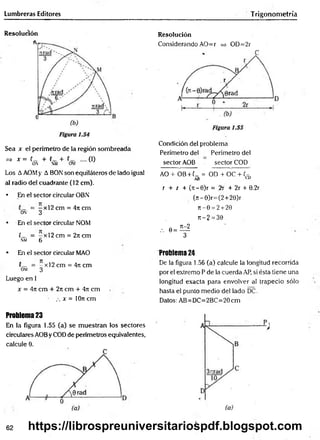 Lumbreras Editores Trigonometría
Resolución
Sea x el perímetro de la región sombreada
=> x = (_ + (_ + .... (I)
ON NM OM
Los AAOMy A BON son equiláteros de lado igual
al radio del cuadrante (12 cm).
• En el sector circular OBN
= —x l2 cm = 47tcm
on 3
* En el sector circular NOM
C_ = -x l2 c m = 2ncm
nm 6
Resolución
Considerando AO=r => OD=2r
Condición del problema
Perímetro del Perímetro del
sector AOB sector COD
AO + OB + (_ = OD + OC + (-
AB CD
r + i + (rr-0)r = 2r + 2r + 0.2r
(rt-0)r=(2+20)r
jt- 0 = 2 + 20
i:-2 = 30
,. 0 = ^
3
* En el sector circular MAO
(— = —x 12 cm = 4n cm
OM 3
Luego en 1
x = 4it cm + 27i cm + 4it cm
.-. x = 10n cm
Problema 24
De la figura 1.56 (a) calcule la longitud recorrida
por el extremo P de la cuerda AP, si ésta tiene una
longitud exacta para envolver al trapecio sólo
hasta el punto medio del lado DC.
Datos: AB=DC=2BC=20cm
Problema 23
En la figura 1.55 (a) se muestran los sectores
circulares AOBy COD de perímetros equivalentes,
calcule 0.
62 https://librospreuniversitariospdf.blogspot.com
 