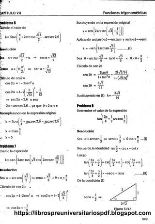 CAPÍTULO Vil Funciones trigonométricas
n- lema 6
lálcule el valor de
f k= 5tan —+ 2arc esc - arcsec 2,6
V4 2 v
* ilución
r m
fea are esc —
— = a
mo a e 0;- '
 2
csc a =
•M
sen a =
VÍ3
pálculo de cos2 a
J eos 2a = 1 - 2sen2a
c o s 2 a = l - 2 Í - ¡ L l = —
j 13
- => sec2a = 2,6 o sea
2a = arcsec2,6... ya que 0 < 2 a < n
Reemplazando en la expresión original
k = 5tan^ + aresec2^- arqsec2^í
k = 5 ta n -
4
k = 5
Proli!ema7
Evalúe la expresión
k= sen |2 arc tan s/3 eos 2arcsen
Resolución
iea a = are sen
Cálculo de eos 2a .
V5
v 3 ;
75
75 n it
>sena = — a 0 < a < —
3 ' 2
eos 2a = l-2 sen 2a = > co s2 a = l- 2
eos2a = —
9
75)
3
Sustituyendo en la expresión original
r
k= sen 2are tan
Aplicando arctan(-x)=-arctanx y sen(-x)=-senx
V3l
,0 )
Cálculo de sen 20
2tan0
k = -sen |2 arctan -g
Sea 0 = are tan — =s> tan0 = — a O<0< —
9 9 2
_________2(V3/9)
1+ tan20 i + (73/9)2
373
14
3V3
Sustituyendo en (I): k= — —
Problema 8
Determine el valor de la expresión
. *i 3n 1 1
tan — + -a rc s e n -
4 2 3
sen 20 =
sen 20 =
Resolución
Sea a = arcsen - => sena = - a 0 < a < 5 —(0
3 3 2
Recuerde la identidad tan —= csc x - cot x
2
Luego
, /3 rt a'l (3n ^ f 3n
tan — + — =csc — + a - c o t — + a
4 2 2 2
í 3n «"1
tan — + — = -s e c a + tana'
( 4 2 J
De la condición (I)
.00
sena = -
3
549
https://librospreuniversitariospdf.blogspot.com
 