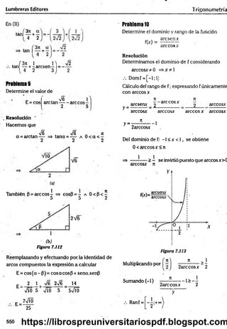 Lumbreras Editores Trigonometría
En (II)
tan|34 + 2
tan ( + —1= - —
4 2 2
( 3ji 1
tan — + r arcsenr 1=
l 4 2
V2
2
Problemas
Determine el valor de
E = cos
, V6 1
are tan------are eos-
2. . 5
Resolución *
Hacemos que
, V6 , -s/6 n jt
a = arctan— => tana = a 0 < a < —
2 2 2
También P = are eos i => cosB = - a 0 < B < -
5 5 2
(b)
Figura 7.112
Reemplazando y efectuando por. la identidad de
arcos compuestos la expresión a calcular
E = cos(a - (3)= cosacosp + sena.senfi
14
£ _ 2 1 | V6 2V6
E =
Vio 5 Vio 5 5VÍÓ
7VTÓ
25
Problema10
Determine el dominio y rango de la función
aresen*
f(x) =
are eos x
Resolución
Determinamos el dominio de f considerando
árceos* *0 =>*¿1
Domf = [-l;l)
Cálculo del rango de f ; expresando f únicamente
con árceos x
y =
y =
aresenx _ 2 arccosx _ 2 árceos*
árceos* árceos* árceos * árceos*
¡i
2arccosx
--1
Del dominio de f: -1 < * < 1, se obtiéne
0< árceos* <7t
* -> — se invirtió puesto que arccosx>C
árceos* n
Multiplicando por | ~ ] ^ OSjc - 2
>1
Sumando (-1) ___ í ____ 1> _ I
2arccosx 2
Ranf =
~2’+°°
550 https://librospreuniversitariospdf.blogspot.com
 
