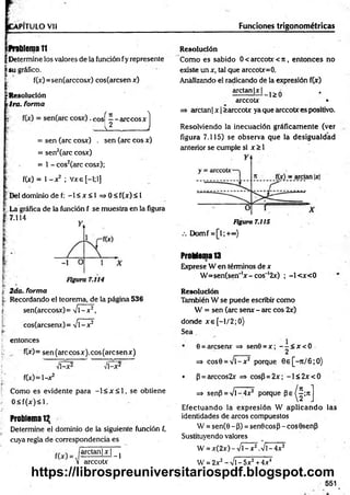 VPITULO Vil
D&lema 11
| Determine los valores de la función fy represente
|s u gráfico.
t f(x)=sen(arccosx) cos(arcsenx)
¡jrResolución
tira, forma
I
( n ^
eos — arccosx
L l J _ J
= sen (are cosx) . sen (are eos x)
= sen2(arc cosx)
= 1 - cos2(arc cosx);
f(x) = 1- x2 ; Vxe [—
1;1]
jjDel dominio de f: - 1 < x < 1 = > 0< f(x)< l
| La gráfica de la función f se muestra en la figura
7.114
j; 2da. forma
t Recordando el teorema, de la página 536
| sen(arccosx)= %/l-x2,
cos(arcseru)= V1—
x 2
entonces
f(x)= sen(arccosx).cos(arcsenx)
Vl-x2 Vl-x2
f(x)=l-x2
Como es evidente para —
1< x < 1, se obtiene
0 < f(x )< l.
Problema 12
Determine el dominio de la siguiente función f,
cuya regla de correspondencia es
/a rc ta n M ^
V arccotx
Funciones trigonométricas
Resolución
Como es sabido 0 < arccotx < n , entonces no
existe un x, tal que arccotx=0.
Analizando el radicando de la expresión f(x)
arctan|x| ^
arccotx •
=> arctan | x | >arccotx ya que arccotx es positivo.
Resolviendo la inecuación gráficam ente (ver
figura 7.115) se observa que la desigualdad
anterior se cumple si x > 1
Figura 7.115
Domf =[l;+«o)
Problema 13
Exprese W en términos de x
W =sen(sen'lx-cos~ l2x) ; -l< x < 0
Resolución
También W se puede escribir como
W = sen (are senx - are eos 2x)
donde x e [-l/2 ;0 )
Sea
0 = áresenx => sen0 = x ; - - < x < 0
=* cos0 = V l-x 2 porque 0 e[-rt/6 ;O )
• p = arccos2x => cosP=2x; - l< 2 x < 0
=* senP = V l-4x2 porque P e ^ ; n
E fectuando la expresión W ap licando las
identidades de arcos compuestos
W = sen(0-P) = sen0cos3-cos9senp
Sustituyendo valores
W = x(2x) - Vl - x 2.V l-4x2
W = 2x2- Vi - 5x2+ 4x4
551
https://librospreuniversitariospdf.blogspot.com
 