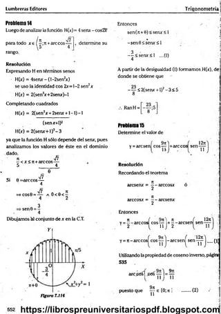 Lumbreras Editores
Problema14
Luego de analizar la función H(x)= 4 senx - cos2x
. . ¡H r/f
para todo x e ( —;n +árceos—
rango.
determine su
Resolución
Expresando H en términos senos
H(x) = 4serw -(l-2sen2
*)
se uso la identidad eos 2x=]-2 sen2x
H(x) = 2(sen2
x+2serur)-l
Entonces
sen(n+6)<seru:<l
%
-sen 0 < sen x < l
3
— < senx< l ....(I)
4
4
■ > A
•-1
Trigonometría j
;
i
1
A partir de la desigualdad (I) formamos H(x), de
donde se obtiene que - -,'j
-^ < 2 (se ru r + l)2-3 < 5
8
Completando cuadrados
H(x) = 2(sen2x + 2serur + l - l ) - l
(senx+1)2
H(x) = 2(senx+l)2- 3
ya que la función H sólo depende del senx, pues
analizamos los valores de éste en el dominio
dado.
7
1 y¡7
—< x<rc+arccos—
5 _ __4,
"e
a o < e < í
2
Dibujamos al conjunto de x en la C.T.
Y
Figura 7.116
-. „ V7
Si 0 = arccos—
4
V7
=> COS0 = —
3
■sen0 = -
4
RanH =
Problema 15
Determine el valor de
1271
( 9tiA
y = arcsen eos— +arccos sen ^
Resolución
Recordando el teorema
áreseme = — arccosx
2
arccosx = — aresenx
2
Entonces
t i ( 9n t n ,
v = --a rc c o s eos— + --a rc s e n sen
2 1 1 2 l 11
12n
( 9tiA ( 12ti
Y = 7t-arccos eos— -aresen sen-yy- (13
Utilizando la propiedad de coseno inverso, páginí
5 3 5
arc¿ós| p ó sy y l = ^y
9n
puesto que ^ e [0; n ] (2)
552 https://librospreuniversitariospdf.blogspot.com
 