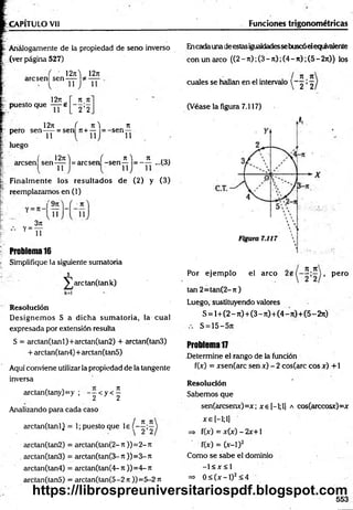 CAPITULO Vil Funciones trigonométricas
Análogamente de la propiedad de seno inverso
(ver página 527)
12j i ) 12it
arcsen] sen-j-j-
1271
puesto que —
--e
71 Jt
' 2 ’2
11
1271 ( 7 t) 7t
pero se n -jy = sen 7t + — = -sen
luego
( 1 2 jt) ( n ) Jt
arcsen sen-pp 1= arcsen -s e n — = - — ...(3)
Finalm ente los resultados de (2) y (3)
reemplazamos en (1)
'9 ji
Y=
3ji
11
Problema 16
Simplifique la siguiente sumatoria
J
y^arctanQank)
Resolución
D esignem os S a dicha sum atoria, la cual
expresada por extensión resulta
S = arctan(tanl)+arctan(tan2) + arctan(tan3)
+ arctan(tan4)+ arctan(tan5)
Aquí conviene utilizar la propiedad de la tangente
inversa
arctan(tany)=y ; - p < y < ^
Analizando para cada caso
/ 7t T
C
arctan(tanl) = 1; puesto que le í
arctan(tan2) = arctan(tan(2- ti ))= 2- Jt
. arctan(tan3) = arctan(tan(3-Jt ))=3-Jt
arctan(tan4) = arctan(tan(4- j t ))= 4- Jt
arctan(tan5) = arctan(tan(5-2 n ))=5-2 n
Encadaunadeestasigualdadessebuscóelequivalente
con un arco ((2-7t);(3-7t);(4-7t);(5-2jt)) los
71 Jt
cuales se hallan en el intervalo  ~ 2 ’ 2
(Véase la figura 7.117)
jt jc
Por ejem plo el arco j , pero
ten 2= tan(2-jt)
Luego, sustituyendo valores
S = 1+(2 - rt)+(3 - ji) +(4 - n)+ (5 -2 ji)
S = 15—
Problema 17
Determine el rango de la función
f(x) = xsen(arc sen x) - 2 cos(arc eos x) +1
Resolución
Sabemos que
sen(arcsenx)=x; xe[-l;l] a cos(arccosx)=x
x e [—
1;1
]
=> f(x) = x (x )-2 x + l
f(x) = (x-1)2
Como se sabe el dominio
-1 < x < 1
=> 0 < ( x - l ) 2<4
553
https://librospreuniversitariospdf.blogspot.com
 