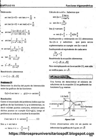 ÉGAPÍTULO Vil
f— ----------------- -
í
;Ordenando
i
are tan (x+2) - are tan x = °
| are tan (x+2) + are tan(-x) = ^
=> are tan
(x + 2) + (-x)
l - ( x + 2)(-x)
n
12
=> are tan
1+ x + 2x 12
arelan
tan
,0 + x)2_
2
7t
Í2
12 (1+ x f
2->/3= -
(1+x)2
Resolviendo obtenemos
* = { -2 -V $ S }
Problema 21
Determine la abscisa del punto de intersección
entre las gráficas de las funciones
fO) =2 are tan x a g(x) = n - aresen—
Resolución
Como el enunciado del problema indica que las
gráficas de las funciones f y g se intersectan, es
decir existen puntos comunes, entonces para
dichos puntos se cumple f(*)=g(x), luego el
problema se reduce a resolver la ecuación:
2 are tan x — n - aresen — ..
2
Sea a = are tan x
n n
=> tan a = x a — < a < -
2 2
0 )
Funciones trigonométricas
Cálculo de sen2 a . Sabemos que
2 tan a
sen 2a =
sen 2a =
1 +tan2a
2x
1+x2
Sea B = aresen —
2
=> sen p = — a - - < B< 5
H 2 2 H 2
Sustituyendo y ordenando en (1) obtenem os
2a +P=jt y sabem os que para arcos
suplementarios se cumple sen 2a =sen P
Sustituyendo el equivalente de cada seno
2x _ x
1+ x2 _ 2
Resolviendo la ecuación obtenemos
^ = {-v/3 ;0 ;V 3 }
Pero reemplazando en la ecuación (1), este sólo
se verifica para x= -J3 .
Una form a de determ inar el núm ero de
soluciones de la ecuación (1) es graficando las
funciones f y g, veamos
Como observam os sólo en un punto se
intersectan las gráficas de f y g en x= -J3
555
https://librospreuniversitariospdf.blogspot.com
 