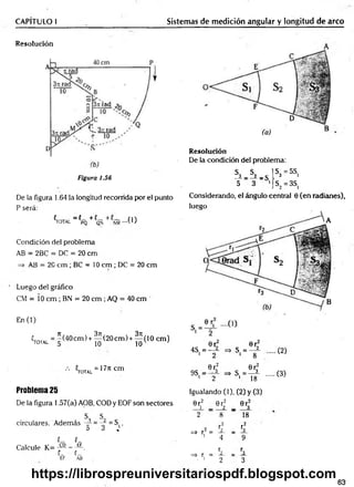 CAPITULO I Sistemas de medición angular y longitud de arco
Resolución
Figura 1.56
De la figura 1.64 )a longitud recorrida por el punto
P será:
^TOTAL _ {PQ + C
QÑ + - ( 1 )
Condición del problema
AB = 2BC = DC = 20 cm
=> AB = 20 cm ; BC = 10 cm ; DC = 20 cm
Luego del gráfico
CM = Í0 cm ; BN = 20 cm ; AQ = 40 cm
En (1)
«total = "(40cm )+ ^ (2 0 c m )+ ^ ( 1 0 cm)
10
V u = 177lcm
Problema 25
De la figura 1.57(a) AOB, COD y EOF son sectores
s, S. p
circulares. Además -r- = = S(.
D d ^
{_ ' í_ '
Calcule K = j a - - a .
t_ C_
EF AB
Resolución
De la condición del problema:
h - h - s  s>B5s'
5 3 •j S2= 3S,
Considerando, el ángulo central 0 (en radianes),
luego
0r 0r
4S = —— =» S, = —i
1 2 1 8
(2)
0r; 0r3
9S, = => S, = —i (3)
1 2 1 18 ;
Igualando (1), (2) y (3)
0 r2 0rf 0r;
i — 2 _ 3
2 8 18
r 2 r2
=* r2 = r 2 _ r 3
i
4 9
r r
=> r = 2 _ 3
. i
2 3
63
https://librospreuniversitariospdf.blogspot.com
 