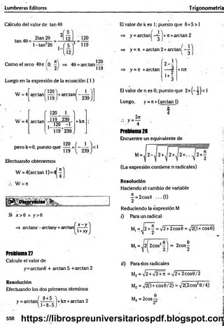 Lumbreras Editores Trigonometría
Cálculo del valor de tan 40
tan 40 =
2tan 20 2[ 12 I 120
l-ta n ¿20 J 5
12
119
Como el arco 40e (0; 40 = are tan
120
119
Luego en la expresión de la ecuación ( I )
1
W = 4 ardan! ~ l+arctan, ___
'1 1 9 ) l 239
W = 4
r 120 1 )
arctan 119 239 + kn
j 120 -1
k 119*239)
pero k = 0, puesto que a Í~ — |< 1
Efectuando obtenemos
W = 4(are tan 1)=4
W = 7t
tsenmaon• r
Si j o O a y>0
=> arctarur - arctany =arctan
x - y
1+xy
Problema 27
Calcule el valor de
y=arctan8 + arctan 5 +arctan 2
Resolución
Efectuando los dos primeros términos
8 + 5
y = arctan
1-8x5
+kn+arctan 2
El valor de k es 1; puesto que 8x5 > 1
1
y = arctan| ¡+rt+arctan 2
y = tt +arctan 2 + arctan Í - -
1 3
y = ji +arctan ú '
-i
+ rm
El valor de n es 0; puesto que 2x ^ j < 1
Luego, y = jt + (arctan 1)
5rt
•y=T
IC
4
Problema 28
Encuentre un equivalente de
(La expresión contiene n radicales)
Resolución
Haciendo el cambio de variable
—= 2 cos0 ... (I)
2
Reduciendo la expresión M
0 Para un radical
M, = ^2 + ^ = V2 + 2cos0 = >/2(l + cose)
20 ) _ „ 0
M, = ,(2| 2cos‘!- j = 2cos—
ir) Parados radicales
M2 = V2 + V2+ñ = V 2+2cos0/2
M2 = V 2(l+cos0/2) = V2(2 eos20/4)
M2 = 2cos- 2
0_
22
558 https://librospreuniversitariospdf.blogspot.com
 
