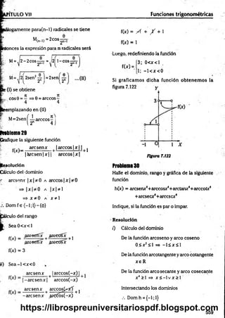 P1TULO Vil Fundones trigonométricas
tlogamente para(n-l) radicales se tiene
M
,(n-l) = 2eos
e
itonces la expresión para n radicales será
M= ,|2 - 2 c o s ^ r = ^l2| 1-cos —
T
2n-i J
M= .|2| 2sen2-4 l =2sen 0
2" 2"
....(II)
>(I) se obtiene
cos9 = — 0 = árceos -
smplazando en (11)
M = 2senf-i-árceos- i
E 12n 4 j
rrablema 29
Grafique la siguiente función
r; fM _ are sen x [ [árceos |x | | |}
|á r c s e n |x || arcco s|x |
Resolución
Cálculo del dominio
«
■ áreseme |x |* 0 a árceos| x | * 0
= > I Xf I 0 A | X | 3^ 1
= > X *0 A x * l
Dom f e (—
1;1)—
{0}
f
eulo del rango
S ea0 < x < l
.areseffx areeüsx
f(x) =
.aresetíx areedíx
+ 1
f(x) = 3
tí) S e a -l< x < 0
are sen x | arccos(-x) |
^ |- a r c s e n x |+ arccos(-x)
„ ^ _ are sen x + arccos(^ff + j
-arese n x ^rcóós(-x)
f(x) = A + / + 1
f(x) = 1
•Luego, redefiniendo la función
3; 0< x< l
1; - l< x < 0
Si graficam os dicha función obtenem os la
f(x) =
Figura 7.122
Problema 30
Halle el dominio, rango y gráfica de la siguiente
función
h(x) = aresenx4+ arccosx4+ arctanx4+ arccotx4
+ areseex4+arcesex4
Indique, si la función es par o impar.
Resolución
0 Cálculo del dominio
De la función arcoseno y arco coseno
0 5 x2^ 1 => - l á x S l
De la función arcotangente y arco cotangente
x e R
De la función arco secante y arco cosecante
x4>i =» x s - i v x > r
lntersectando los dominios
.-. Dom h ={-!;!}
559
https://librospreuniversitariospdf.blogspot.com
 