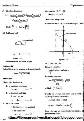 Lumbreras Editores Trigonometría:
i¡) Cálculo del rango de f
h(x) =(arcsenx4+arccosx‘
')+(arctanx4+arccoU‘)
' it/2 7" ' í/2 ’
+(áreseor4+arccscx4)
ü/2
h(x) = y R anh=j~J
iií) Gráfica de h(x)
Figura 7.123
Se observa que la función es par
Problema 31
Halle el dominio y el rango de la siguiente función
f(x) = (/logíarccosx)
Resolución
Cálculo del dominio de f
• De la función arco coseno
- l < x £ l - ........0 )
• De la función logarítmica
0 < árceos* <rt
=» - l á x c l ..........(2)
• De láTaíz cuarta
0<log(arccosx) => arccosx > 1
=> 1< arccosx < ji
-1 < * < cosí ..........(3)
Intersecando (1), (2) jr (3)
Domf = [—
1; cosí]
Cálculo del Rango de f
Si el dominio es -1 < x < eos 1 (véase figura 7.124)
=» 1< arccosx < rc
Tomando logaritmos .<
log1< log(arccos x) <log n
0 i
Tomando raíz cuarta i
]
0 < ^/log(arccosx) < (/logre
fU ) ]
Ranf = [0;Vlogrc]
Q ueda, para usted verificar que la funcióin
f(x)=log(arcsenx) tiene como ;
dominio Dom f = (0; 1] . '
-í
/ n i "Ü
rango- Ranf = ( - ~ ;l o g -
Para esto siga un procedim iento idéntico al
problema resuelto.
560
https://librospreuniversitariospdf.blogspot.com
 