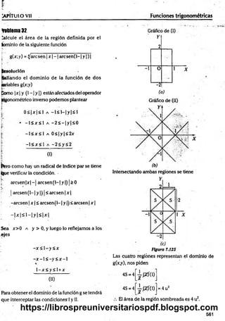 P
~
v. -
TkPÍTULO Vll _____________________ Funciones trigonométricas
foblema 32
Calcule el área de la región definida por el
íbminio de la siguiente función
[ g(x; y) = ijaic sen | x - 1are sen(l-1 y | ) |
j¡
L• ‘
Resolución
pallando el dom inio de la función de dos
lariables g(x;y)
Como |jc| y (1—
| y |) están afectados del operador
jngonométrico inverso podemos plantear
0 < |x |< l a —
1< 1
—
|y |< 1
- 1 < x < 1 a - 2 s - |y |< 0
-1 < x < l a 0 < | y | < 2x
-l< x < l a -2Sy<2
(1)
|fero como hay un radical de índice par se tiene
(ijue verificar la condición.
!k
.:
arc sen |x |-j arc sen (l-|y |) |> 0
| arcsen(l-1 y |) j< aresen | x |
-aresen | x | ¿ aresen (1-1y |) < aresen | x |
- |x |< l - |y |< i x |
Sea x>0 a y > 0, y luego lo reflejamos a los
ejes
-x < 1- y< x
- x - l < - y < x ~ l
l - x < y < l + x
00
Fiara obtener el dominio de la función g se tendrá
que interceptar las condiciones ! y II.
Gráfico de (I)
Y
*
2
-1 0
-_
"
.5
1 X
-2
(a)
Gráfico de (II)
Intersectando ambas regiones se tiene
Figura 7.125
Las cuatro regiones representan el dominio de
g(x*y)j nos piden
4S = 4
4S = 4 0) = 4 u2
El área de la región sombreada es 4 u2.
561
https://librospreuniversitariospdf.blogspot.com
 