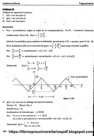 Lumbreras Editores Trigonometría
Problema 33
Grafique las siguientes funciones
I. f(jc) = are sen (sen x)
II. g(x) = are eos (eos x)
III. h(x) = are tan (tanx)
Resolución
I. f(x) = arcsen(senx), según la regla de la correspondencia, V xeR , -l< se m r< l entonces
n rt'
establecemos Dom f=R, Ran f =
2 2
Además f es periódica, pues satisface la definición: arcsen[sen(x+T)] = aresenx, para T= 2?t. Es
n 3rt"
decir, analizamos sólo en un intervalo tal como x e
2 ’ 2
para luego extender su gráfico.
7t TZ
Sea - - < * < - =» arcsen(senx) = x e [-jt/2 ; 7t/2]
Sea ~ <x <— ■=> arcsen(senx) = arcsen(sen(7i- x)) = (n - x )e [-rt/2;n/2]
Ordenando f(x) =
, ; S ¡ - S S , S ¡
« - « S i f í x s f
II. g(x) = are eos (eos x), análogo deí ejercicio anterior
Dom g = R, Ran g= [0; ti ]
Periodo de g = 2rc
Analizando en ei intervalo que x e [0;2rtj
Sea 0 < x S tt=» arccos(cosx) = x e [0;n]
7t<x<2jt=>arccos(cosx) = arccos(cos(27i-x)) = (2rt-x)e [0 ;ji]
x ; 0 < x < rt
27t-x; ji < x < 2n
Ordenando g(x) =
562 https://librospreuniversitariospdf.blogspot.com
 
