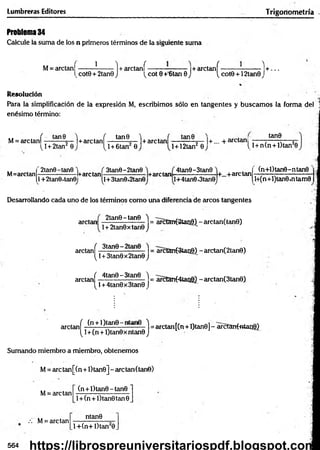 Lumbreras Editores Trigonometría
Problema 34
Calcule la suma de los n primeros términos de la siguiente suma
M= arctan|------- ?
------- 1+ arctaní------------------|+ arctanf-------------------1 + ...
scote + 2tan0 J 'vcot 0 +'6tan 0 J ^ cote +12tan0 J
Resolución
Para la simplificación de la expresión M, escribimos sólo en tangentes y buscam os la forma del 1
enésimo término:
M= are tañí : tan ^ ■
_)+ are tanf -
t j + 2tan 0
tan0 1+a r c t a n í - |+... + arctan!
^l + 6tan 0 l + 12tan2 0
tan0
{ l + n(n + l)tan20
M=arctan
2tan0-tan0
1+2tan0,tan0
-l+arctan-
V l1
3tan0-2tan0
!+3tan0«2tan0
+are tan
4tan0-3tan0
l+4tan0*3tan0
+...+arctan
(n+l)tan0-ntan0
l+(n+l)tan0«ntam0
Desarrollando cada uno de los términos como una diferencia de arcos tangentes
2tan0-tan8 'i
arctan ------------------- = arctan(2tan0) - arctan(tan8)
!+ 2tan0xtan8 j
arctaní .^tan9 ) = arctanfStang) - arctan(2tan0)
(J+3tan8x2taneJ
( 4tan0-3tan8 'l
arctan
[ l + 4tan8x3tan8 J
= arctan(4tari0} - arctan(3tan6)
arctan í. (n + ') (ar|8 -‘- ^ - - 1 =arctan[(n + l)tan0] - arctanf«tao8)
^ 1+(n + l)tan0 x ntan0 J
Sumando miembro a miembro, obtenemos
M= are tan[(n+l)tan0] - arctan(tane)
(n + l)tan6 - tan0
M= arctan
.-i M= arctan
l + (n + l)tan0tan8
ntan0
l+ (n + l)tan 20
564 https://librospreuniversitariospdf.blogspot.com
 