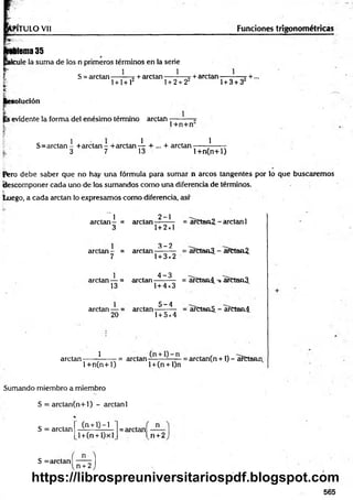 PÍTULO Vil Funciones trigonométricas
Mema 35
cule la suma de los n primeros términos en la serie
S = arctan — —t + arctan — } — + arelan -—_■—7 +...
l + l+ l2 1+ 2 + 22 1+ 3 + 3
solución
evidente la forma del enésimo término arctan----------w
t 1+n+n
S=arctan - +arctan - + arctan 4 r + —+ arctan ——-?------
3 7 13 l+ n (n + l)
Pero debe saber que no hay una fórmula para sum ar n arcos tangentes por lo que buscaremos
descomponer cada uno de los sumandos como una diferencia de términos.
luego, a cada arctan lo expresamos como diferencia, así'
1
arctan- =
3
2-1
arctein--------
1+ 2x1
= arCtan2. - arctan 1
arctan - =
3 -2
arctan-------- = arCtanJJ. - arCtaní.
7 1+ 3x2
arctan — =
4 -3
arctan-------- = arCtan4. arCtanJJ.
13 1+ 4x3
arctan — =
20
. 5 -4
arctan--------
1+ 5x4
= afttaaS. - a?ctan4.
arctan------ ?
------ = arctan —-——= arctan(n +1) - arCtann
1 + n (n + 1) l + (n + l)n
Sumando miembro a miembro
S = arctan(n+l) - arctan 1
*
(n + 0 —
1
S = arctan
l +(n + l)xl
= arctan —
l n +2
S = arctan—1
n + 2 )
565
https://librospreuniversitariospdf.blogspot.com
 