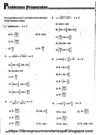 problemas propuestos,
En los problemas del 1ai 6 determine el dominio
de tas funciones dadas.
* 1. " y a c b s jrc o u ; k e Z . .
-I
A) R
C) R
- D )!E
B) R-{kn}
E) r _ t
2. y = Vsenx + •J-cosx ; keZ
A) |(4k +l)=;(2k+l)7tJ
B) (k^(2k+l)it)
O R - ?
4. y = Vcscx-cotx ; k s Z
A) (kn;(k+l)ir)
B) ((4k +l)|;(2 k + l)^
C) ^ ; ( 4 k + l) |)
D) (2kji;(2k+ l)n)
5. y=4csc|^x-2>
J+V5 ¡ k e Z
A) R -(2k+l)5
<
5
B) R-(4k + l)
8
3
/ tr —
1
C) R -íkn +j l
D) ^2kjc+|;(4k +l)|J l 6J
E)|(4k + l)|;2 k n + y ^
■ » H f }
* > * -{ ? }
3. y = — L—+ — L - ; k e Z
sec x esc x
. . 2X jX .
6. y = tan —+sec —,
2 2
k £ Z
B)(4k +l ) í
4 A) R-{kn}
C * - { f }
oM
t)
«Mt! E) R-íkn} D) R-{2kn} E) R-{(2k + l)7t}
566https://librospreuniversitariospdf.blogspot.com
 