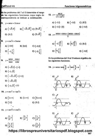 VPÍTULO Vil Funciones trigonométricas
pñ los problemas del 7 al 13 determine el rango
jÜe las siguientes funciones cuya regla de
correspondencia se indican a continuación.
12. > =
sen*
Vi+ C O t *
y = senx + 2cosx A) <-i;i> B) [-i;0> C) <0;*1)
A) <-V5;0) B) [-V5;V5] C) (0;VT
D )[-l;l]-{0} E) <-i;0)
D) <0;2> E) <2;VT 13. y =
sen* + eos * - fsen* - eos * |
2
y = cos2* + 2sen*
[ - 4 1
* ( 4 )
A) [—
2;0]
A) C) (0;1)
B) [0;2] C) [-2;2]
D) í —
1¡—
4 0
D)
H ]
E) <-l;0]
„ sen* eos*
9. y =------ + -------
tan* cotx
A) (-V 2 ;l)-{-l}
B) (-1;72)
En los problemas del 14 al 19esboce el gráfico de
las siguientes funciones.
jf 7
1 )i if T
C ^
y = sen* sen
H
sen
H
C) [-V 2;V 2]-{-l;l}
D) (-V2;V2)
E) (-1;V2]-{1}
10.. y = sec4x + tan4x
A) [l;+°°) B) (l;+<*>) C) [0;+~)
D) [l;2) E) (0;1)
11. y =sen6* + eos6*
567
https://librospreuniversitariospdf.blogspot.com
 