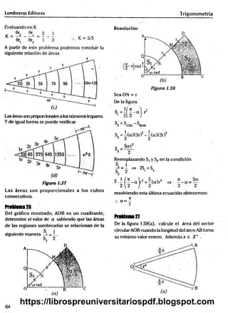 Lumbreras Editores Trigonometría
Evaluando en K
K % _
0r, 0r o K = 5/3
•i - 3 ‘ 1
3
A partir de este problema podemos -concluir la
siguiente relación de áreas
l^asáreas son proporcionales a los números impares.
Y de igual forma se puede verificar
Las áreas son proporcionales a los cubos
consecutivos.
freMema26
Del gráfico mostrado, AOB es un cuadrante,
determine el valor de a sabiendo que las áreas
de las regiones sombreadas se relacionan de la
siguiente manera
Resolución
Figura 1.58
Sea ON = r
De la figura
í 7
1 "
1 2
- a . r
Í 2 i
-S
'C
O
D B
O
M
S2= l(ct)(3r)2-l(a )(2 r)2
c _
Reemplazando S, y S2en la condición
S, 1
I_—=> 2S. =S„
s„ 2 i 2
2
2.1 fí-a )r2=l(a)r2 =
> n
2U .J 2 2
-
= 2
resolviendo esta última ecuación obtenemos:
rt
a = —
7
Problema27
De la figura 1.59(a), calcule el área del sector
circularAOB cuando la longitud del arco AB toma
su mínimo valor entero. Además x e Z+ .
64
https://librospreuniversitariospdf.blogspot.com
 