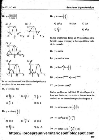 PITULO Vil
;/ En los problemas del 20 al 22 calcule el periodo y
amplitud de las funciones dadas.
20. y = 2cos(-3x)
A) 2 . B) 2 C) í ; 2
3 3 3
D ) f i 2 E) 2n; 2
21. y = - 5 s e n jj }
A) 37t; 5
° ) f ; 5
B ) y ; $ C)67t;5
E) 6n;-5
22. y = -r ts e n j^ ']
B) 2n;7t C) 2;ji
E) n2;7t
En los problem as del 23 al 27 identifique si la
función es par o im par y si fuera periódica, halle
dicho periodo.
23. y = xsenx
24. y = tan2x + serur
25. y = 3sen4^ 2 x + ^
o e i _ ifcosxj , j tlsenxl
26. y = |sem r|' ,+ |cosx[l 1
27. y = (senx + cosx)2
En los problem as del 28 al 30 identifique si la
función d a d a es crecien te o d ecrecien te (o
am bas) en los intervalos especificados para x
28. y = senxcosx; x e
2 9 . y = sen 2x ; x e 0 ; ^
Funciones trigonométricas
A) 2jt2;7t
« f ; 2
3 0 . y = c o t i x | ; * e ^ - í ; ^ - { 0 }
569
https://librospreuniversitariospdf.blogspot.com
 