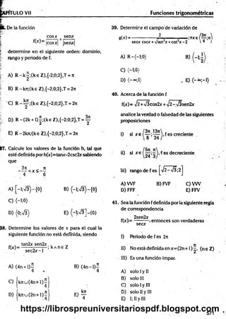 1TULO Vil Funciones trigonométricas
. De la fundón
| eos* t seax
fW = lcosx| jsenx|
| determ ine en el siguiente orden: dominio,
rango y periodo de f.
E
." A) R -k|;(keZ ),{-2;0;2},T = rt
B) R-krc;(k€ Z),{-2;0;2},T = 2it
C) R -y ;(k eZ ),{ -2 ;0 ;2 } ,T = 27t
D) R -(2 k + l)|;(keZ ),{-2;0;2},T = y
E) R -2kn;(ke Z),{-2;0;2},T = 2n
17, Calcule los valores de la función h, tal que
esté definida por h(x)= tanx-2csc2x sabiendo
que
3n ji
-----< x < —
4 6
A) [~l;V3)-{0} B) {-l;V3)-{0}
C ) (-1;0)
D) (0-,S) E) (-1;n
/3]-{0}
38. Determine los valores de v para el cual la
siguiente función no está definida, siendo
„ . tan2x sen2x ,
f(x)= ■
; kA ne Z
sec2 x -l
A) (4n + l)—
4
C) |k n u (4 n + l)^
D) |k tiu ( 2 n + l) í
B) (4 n -l)5
4
O ?
39. Determine el campo de variación de
g(x) ----------------- J L .— . ;Vxe / y ;ir
secx esex +vtan x+cot x -2  q /
A) R -(-l;0)
C) <-i;0)
D)
b)
E) {- ~ ;-i)
40. Acerca de la función f
f(x) = >/2+V5cos2x + >/2-V3sen2x
analice la verdad o falsedad de las siguientes
proposiciones
i) si x e fes creciente .
ii) si x e f es decreciente
iii) rango de fes ^ 2 -s /3 ;2 j
A) W F
D) FFF
B) FVF C)V W
E) FFV
41. Sea la función fdefinida por la siguiente regla
de correspondencia
. 2sen2x . . ■
f(x)= --------- ,entonces son verdaderas
secx
I) Periodo de fes 2rt
II) No está definida en x= (2n+ 1 ) (n eZ )
III) Es una función impar.
A) solo Iy II
B) solo III
C) solo Iy III
D) solo II y III
E) I; II y III
571
https://librospreuniversitariospdf.blogspot.com
 