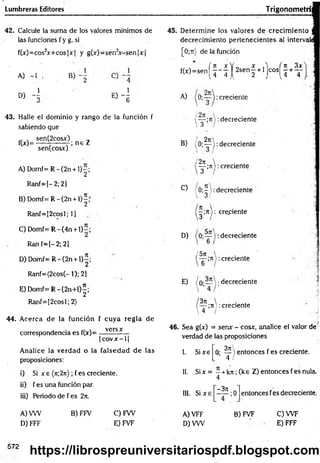 Lumbreras Editores Trigonometrí
42. Calcule la suma de los valores mínimos de
las funciones f y g, si
f(;c)=cos2x+ cos|x| y g(x)=sen2x -sen |x |
A) -1 >
D) - l
B)
1
e) 4
43. Halle el dominio y rango de la función f
sabiendo que
,, , sen(2cosx) _
_
f(*)=-----7 ------7 ; n e Z
senfcosxj
A) D om f=R -(2n + l ) |;
Ranf=[-2;2]
B) D om f=R -(2n + l ) |f
Ranf=[2cosl; 1]
C) Domf= R -(4 n + l)-;
Ran f-[-2 ; 21
D ) D om f=R -(2n + l) í;
Ranf=(2cos(- 1); 2]
E ) D om f= R -(2n+ l)|;
Ranf=[2cosl; 2)
44. Acerca de la función f cuya regla de
correspondencia es f(x)=
versx
|c o v x - l|
Analice la verdad o la falsedad de las
proposiciones:
i) Si x e (n;2rt); f es creciente.
ii) f es una función par.
iii) Periodo de f es 2it.
45. Determine los valores de crecim iento
decrecimiento pertenecientes al intervaii
[0 ;n) de la función
fíx)=sen ( j - j | 2 s e ñ | + l j Co s ^ + ^
A) creciente
{— ;rt:decreciente
 3 /
2n
B) (O;— ): decreciente
2n  .
— ;n >: creciente
3 /
C) 'O ;^ : decreciente
 O1
—
;jt 1: creciente
D) :decreciente
/ 5rt  .
;7i): creciente
E) /o-—  ;decreciente
3ji 
— ;ti): creciente
 4 /
46. Sea g(x) = senx - cosx, analice el valor de
verdad de las proposiciones
I. Sixe
3t
i
O
- -L  entonces f es creciente.
4 /
I!. Six = - +kji ;(k e Z) entonces fes nula.
4
III. Si x e
-3 t
c
;0 entonces fes decreciente.
A) VW B) FFV C) FW
D) FFF E) FVF
A) VFF
D) VW
B) FVF C) W F
E) FFF
572
https://librospreuniversitariospdf.blogspot.com
 
