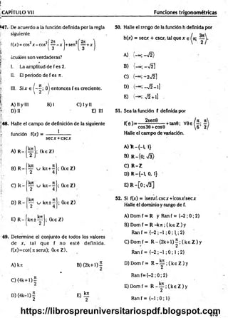 r .
í.. , •
CAPÍTULO Vil____________________________________ Funciones trigonométricas
*47. De acuerdo a la función definida por la regla
siguiente
j- f(x) = eos2x - cos2| ^ - xj+sen2
. •
¡ ¿cuáles son verdaderas?
! I. La amplitud de f es 2.
Í£
I II. El periodo de f es n .
| III. S i x e ^ - J ; 0 ) entonces f es creciente.
i A) II y III B) I C) I y II
fF
.:- D) II E) III
í '
!48. Halle el cam po de definición de la siguiente
| función f(x) = ------- !-------
secx + cscx
1
I A) R -
B) R -
C) R -
D) R -
fkn
~2
kn
2
kn
T
; (k eZ )
u kn+— ;
4
i
u k n - - ;
4
u kn±- •;
4
(k eZ )
(k eZ )
(k eZ )
50. Halle el rango de la función h definida por
h(x) = secx + esex, tal que x e
A) -«;-V 2)
B) (-» ; -V 2]
C) - 2V2 ]
D) -V2 - 1]
E) (— ; v/2 + i]
51. Sea la función f definida por
f(0 )= -
2sen0
-+ tan0; V0e
eos 30 + eos 0
Halle el campo de variación.
A ) R -{ -L 1}
B) R -(0 ; s/3>
C) R -Z
D ) R -{-1,0,1}
E) R -[0;V 3]
52. Si f(x) = lsenxl.cscx +Icosxlsecx
Halle él dominio y rango de f.
E ) R - j k j:± ^ J ; (k eZ )
49. Determine el conjunto de todos los valores
de x, tal que f no esté definida.
f(x)=cot( ti serve); (k eZ ).
A) kn B )(2k+1)^
*
C ) ( 4 k + l)í
D) (4k—
1) — E) lE
2 2
A) Dom f = R y Ran f = {-2 ; 0; 2}
B) Domf = R - k 7 t;( k e Z ) y
R an f= {-2 ;-1 ;0 ; 1.;2}
C) Domf = R - ( 2 k + l ) í ; ( k e Z ) y
Ran f = {-2 ; -1 ; 0 ; 1; 2}
D ) D om f= R - ^ 2 ; ( k e Z ) y
Ran f={-2 ; 0; 2}
E) Domf = R - y ; ( k e Z ) y
Ran f = {-1
573
https://librospreuniversitariospdf.blogspot.com
 