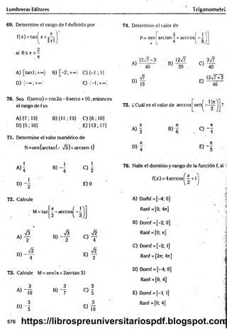 Lumbreras Editores frigonometrí,
69. Determine el rango de f definido por
f(x) = tanÍ x + j íj
si 0 < x < -
A )[tan l;+ ~ ) B) [-2 ; +=»} C) [-1 ; 1]
D) (-oo;+oo E) (-1;+°°)
70. Sea f(sena) = co s2 a-6 sen a + 10,entonces
el rango de f es
A) [7; 13]
D) [5; 10]
B) (11 ; 13] C) [6 ; 10]
E) [13; 17]
71. Determine el valor numérico de
N =sen(arctan(- V3) +arcsen l)
1
A>4 B )- 4
1
O 2
D) E) 0
72. Calcule
M= tan
7t { lY]
— árceos
"3
_2 V ó JJ
A)
V3
B) -
S
« T
73. Calcule M= sen(rc + 2arctan 3)
74. Determine el valor de
p= sen
% L
, 3 í 1
arctan- + árceos - -
4 { 8
A)
12v/7-3
40
B)
12v7
39
D)
V7
10
C) -
E)
3v7
40
l2¡7+3
40
75. ¿ Cuál es el valor de árceos sen
Un
" 3
A) 3
rt
O " !
D)
7
1.
E ) - :
76. Halle el dominio y rango de la función f, si ;
f(x) = 4árceos^ 7 + 1
A) Domf = [-4; 0]
Ranf = [0; 4n]
B) Domf = [-2; 0]
Ranf = [0; n]
C) Domf = [-2; 1]
Ranf = [2n; 4rt]
|
D) Domf = [-4; 0]
Ranf = [0; 4]
« Í 5 B) - f
c > f E) Domf = [-1; 1]
D ) - f
E> Í3
Ranf = [0; 4]
576 https://librospreuniversitariospdf.blogspot.com
 