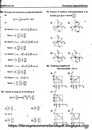 PÍTULO Vil Funciones trigonométricas
Nrr. El campo dé existencia y campo de variación
de
*'
h(x) = |a rc c sc (x 2-2 x )
R
a
n
h
-;°:fH-f}
B) Domh = ( - 00; -v /2 + l] u [ 2 ^ 2 + l;oo)
R
a
n
h
*
(ftl]u
{i}
C) Domh = (-00; -,/2 + l]u [/2 + l; o»)
R
a
n
h
-(°;iM
-fl
79. Indique el gráfico correspondiente a la
• función g si g(x) = a rc s e r^ í j
4
es A) ;......
0 7 ,
4
B)
: 0 7 .
A) Domh = (_oo; -V 2+1] u [>/2+1; <
*
>
) r
1; X
Y .
4;
-*/2
E)
Í7
D) Domh = ;'_oo¡ - ^ 2 + l ] u [ ^ + l; o.)
R
"h
'(0
;fRi]
E) Domh = (-«>; -l]u [l;~ )
D u / n n
Ranh = 1— -
 2 4 J
78. Calcule el rango de la función g, si
gU ) =
2
-arcsen
3
2 x -3 'j rt
Á)
N) B)
» H)
C) (0; n)
# .
n t. n *
D)
L
0
:2
J E)
.4’ 2.
80. Construya el gráfico de
f(x)=arccos(6x - 5)+ n
https://librospreuniversitariospdf.blogspot.com
 