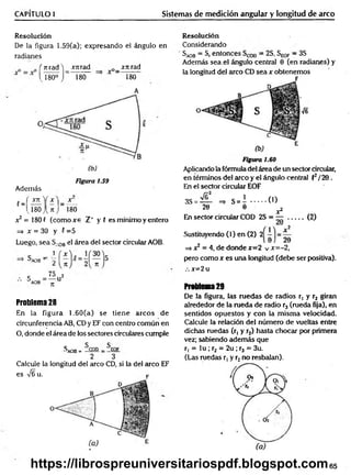 CAPÍTULO 1 Sistemas de medición angular y longitud de arco
Resolución
De la figura 1.59(a); expresando el ángulo en
radianes
frtra d W m a d _ jrnrad
I 180° J 180 180
A
f =
Figura 1.59
Además
" 2 Ü L Y x
—
v180 J U j 180
x 2 = 180 f (com oxe Z" y 5 es mínimo y entero
=> x = 30 y 5 =5
Luego, sea SA
0Bel área del sector circular AOB.
S - '
°AOB -
7t 71
C _75 2
AOB n U
Problema 28
En la figura 1.60(a) se tiene arcos de
circunferencia AB, CD y EF con centro común en
O, donde el área de los sectores circulares cumple
SA
O
B= 5cod _ ^EOF
2 3
Calcule la longitud del circo CD, si la del circo EF
es ¡6 u. p
Resolución
Considerando
SA
0B —S, entonces —2S, S^qp —3S
Además sea .el ángulo central 0 (en radianes) y
la longitud del arco CD sea x obtenemos
Ve
Figura 1.60
Aplicando la fórmula del área de un sector circular,
en términos del arco y el ángulo central f2/20 .
En el sector circular EOF
3S = — =* S = i ........ ( 0
20 0 x2
En sector circular COD 2S = — ........ (2)
Sustituyendo (1) en (2) 2
=> x2 = 4, de donde x=2 v x=-2,
pero co m o r es una longitud (debe ser positiva).
x=2 u
Problema29
De la figura, las ruedas de radios r, y r2 giran
alrededor de la rueda de radio r3 (rueda fija), en
sentidos opuestos y con la m ism a velocidad.
Calcule la relación del número de vueltas entre
dichas ruedas (r, y ,r2) hasta chocar por primera
vez; sabiendo adem ás que
r, = lu ; r2 = 2u ; r3 = 3u.
(Las ruedas r, y r2no resbalan).
65
https://librospreuniversitariospdf.blogspot.com
 