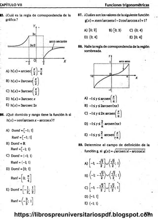 CAPITULO Vil Funciones trigonométricas
B5. ¿Cuál es la regla de correspondencia de la
gráfica ?
B) h(x) = 2arcsec —
C) h(x) = 3 a r c s e c ^ j
D) h(x) = 3arcsec x
E) h(x) = 3arcsec 2x
86. ¿Qué dominio y rango tiene la función h si
h(x) = sen(arcsen x - árceos x) ?
A) Domf = [ - l ; l ]
Ranf = [-1; 1]
B) Domf = R
Ranf = [-l; 1)
C) Domf = (-1; 1)
Ranf = (-1; 1>
D) Domf = [0; 1]
Ranf =
*f
87.. ¿Cuáles son los valores de la siguiente función
g(x) = xsen(arcsenx)-2cos(arccosx)+l?
A) [0; 2] B) [0; 3) C) <0; 4)
D) (0; 4] E) [0; 4]
88. Halle la regla de correspondencia de la región
sombreada.
A) - lá y á a r c s e n ^ - j
B) -l£y£2arcsen(rcx)
C) -1 < y ¿ 2n arcsen|^ - j
D) - l á y á - arcsen(nx)
n
E) - l s y á - aresení—
n V'tt
89. Determine el cam po de definición de la
función g, si g(x) = Varcsenlxl-arccoslxl
A) -1-
' 2 J
■
»
M M f-}
r , >/2i
E) Domf =
1 ,1 '
2¿ 2.
C)
b “ t J
u _—• 1
l 2 .
Ranf = 1
D) [--l; 1]
E) <-i; O .
579
https://librospreuniversitariospdf.blogspot.com
 