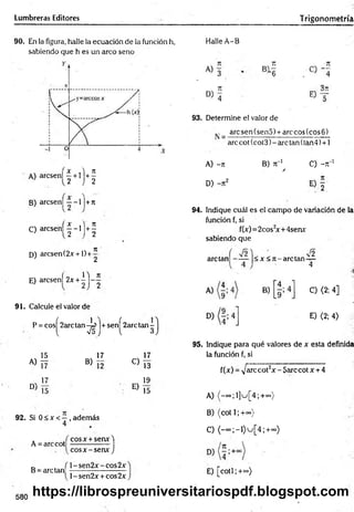 Lumbreras Editores Trigonom etría
90. En la figura, halle la ecuación de la función h,
sabiendo que h es un arco seno
A) arcsen! | + l j + |
B) arcsen] —-1 |+7r
C) a rc s e n í|-l)+ 1
D) arcsen (2x +1) +
7
1 '
2
14 7
1
E) arcsenf 2x + - j - ^
91. Calcule el valor de
P = cosí 2arc tan -U ]+ senf 2arc tan -
l V5 j l 3
15
A) L7
N 17
D 15
17
B ) Í2
C)
E)
I I
13
19
15
92. Si 0 < x <—, además
4
A = arccot
B = are tan
cosx + senx4
eos x -se n * J
l-sen 2 x -co s2 x
l-sen 2 x + cos2x
Halle A-B
93. Determine el valor de
arcsen(sen5) + arecos(cos6)
arccot(cot3)-arc tan(lan4) + 1
A) -71
D) -7t2
B) k"1 C) - t
T1
A
94. Indique cuál es el campo de variación de la
función f, si
f(x)=2cos2
x+4senx:
sabiendo que
are tan < x < 7 t-arctan
V2
4
4
C) <2; 4]
E) <2; 4)
95. Indique para qué valores de x esta definida
la función f, si
f(x) = >/arccot2x - 5arc cotx + 4
A) ^-oo;l]u[4;+«>)
B) (cot 1; +<»)
C) ( - o o ; - i ) u [ 4 ; + ~ )
E) [co tí;+°»)
580
https://librospreuniversitariospdf.blogspot.com
 