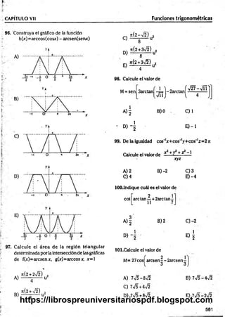 CAPÍTULO Vil Funciones trigonométricas
96. Construya el gráfico de la función
h(„v)=arccos(cosx) - arcsen(senx) C)
D)
E)
n(2-¡2)
8 U
ti(2 + 3n
/2) 2
8 U
Jt(2 + 3V2) 2
------ -------
98. Calcule el valor de
M= sen 3arctan
, á i )
A ) | B) 0
- D ) - |
f
- 2arctan
v
V 27-V T T
4 J
C) 1
E ) - l
99. De la igualdad cos'1
x + cos'1
y+ cos'1
z= 2 n
Calcule el valor de í - +y + z — 1
xyz
A) 2 B) -2 C) 3
C) 4 E) -4
lOO.Indique cuál es el valor de
2 1
cot are tan —+ 2arc tan -
11 7
A )| B) 2 C) -2
D ) - i
«1
97. Calcule el área de la región triangular
detérminada por la intersección de las gráficas
de fCc)=arcsenx, g(x)= árceosx, x= l
101.Calcule el valor de
M= 27cos¡ aresenf-2arcsen-[-
3 3
n { 2 + 2 s Í 2 . ) 2
A) -------------u
B)
Jt(2 + V2)
A) 7V5-8>/2
C) 7V5+4V2
D) 7V5+8V2
B) 7V5-4V2
E) 7V5-2V2
581
https://librospreuniversitariospdf.blogspot.com
 