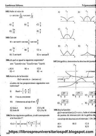 Lumbreras Editores
102.Halle el valor de
1
3
Y = árceos-¡=
■M
+arcsen
n 7
1 . 7
1
A )g
B ) 4 C ) 3
5n
D )T2 E 2
103.Calcule
1 9
M = are tan 4+are tan - + are tan -
2 2
3 jt 7
1
a) T ' B 2
C ) 71
D) 2 arctan4 E) n-arctan4
104.¿A qué es igual la siguiente expresión?
sen ~'(sen4)+cos _1(cos5)+tan ~’(tan9)
iA) 0 B) n C)'2
D )-l E) -jr
105-Acerca de la función
f(x)=árceos x - jaresen x|
¿cuáles de las proposiciones siguientes son
correctas?
I) Ranf =
71 71
• 2 ’ 2.
II) f no es creciente
III) f intersecta al eje X en - j-
A) Solo 1 B) Iy II C) I y III
D) Solo III E) 1,1
1y III
106.De las siguientes gráficas, ¿cuál corresponde
a la función f?
108.Sea la función
g(x)=arcsen(sen |x )+ eos x, halle él núm a
de puntos de intersección de la gráfica de:
con el eje de abscisas en el intervalo (—
2t
c;2*
f(x) =
f ex +'e“x "l
tan are tan ----------
l 2 l
-2 A) 1 B) 2 C) 3
D) 4 E) 5
582
https://librospreuniversitariospdf.blogspot.com
 