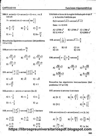 CAPITULO Vil Funciones trigonométricas
109.SÍ arctan(x-l)+arcsec(x+l)=n7i; n e Z
calcule
N = arctan( cotx) +are cotí tan 1
n 17
2 4
ü) n - I
v 71 1
« T i
C ) f - 4
E )2tt-
17
Resuelva las siguientes ecuaciones (del problema
110 al 113)
114.Halle el área de la región limitada por el eje X
y la función f definida por
f(x)=arcsen (yfx)+ árceos (V l-x )
Dato: ;t = 3,1416
A) 1,5700 u2 B) 1,5708 u2
' C) 1,780 u2
D) 3,1416 u2 ' E) 6,2832 u2
115. aresenf -4= |- arcsenV l-x = -
W 2
3K
llO .arccotx+arc cot2x= - r
4
A) 1 B) 1/2 C) 1/4
D) 1/3 E) 1/16
A)
D)
V Í7-3
4
VT7-3
8
B)
VÍ7+3 ^ VÍ7+3
8
717+9
lll-a rc la n ^ - — 1+arctanf = 5
. x - 2 ¡ i, x+2 I 4
A) 1 V2
d i 4
B) C) -V2
E) ±1
116. aresenf jt—
—)= —+árceos—
1, 2 J 6 2
A)
D)
V33+3
6
2>/33+3
V 33-3 3 - M
B ) _ 6“ C ) _ 6 ~
6 + >/33
E) — T—
R esuelva las siguientes inecuaciones (del
problema 117 al 119)
112.arcsen x - árceos x=arcsen (3x-2) 117. areserur < árceos* < arcctanx
A )l; 2 B) —
1; |
° ) - i : "2
113. árceosí 1_a2l
----- 5- +
A)
D)
l l + a 2
a + b
1-ab
a - b
a+b
-árceos
1-b
1+ b2
C) 1; g
E) ±1
= 2arctanx
B)
a - b
1-ab
C)
E)
a - b
1+ab
a+b
a - b
A) [0; 1] B)
1
1
O
I
____
1
C)
1
--
----
1
O
D) [0;1) E)
"0: í
118. árceos (eos*) > arcsen(semr); x e (0; 2n)
A) (o; §
D) ( y ! 2rr E) (k, 2n)
583
https://librospreuniversitariospdf.blogspot.com
 