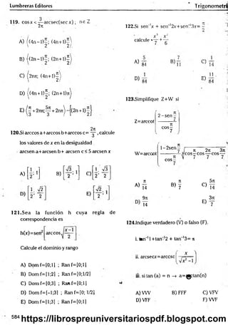 Lumbreras Editores TrigonometrS
119. c o s a ' < -— arcsec(secx) ; n e Z
27
1
A) / (4n —
1)—
; (4 n + l)-
 2 21,
B) ((2 n -l)-; (2 n + l)í
' ,2 2
C) (2rm; (4 n + l)^
D) ((4n + l)5; (2n+l)jij
E
)(f+
2
r
m
;
y+
2
n
7
t
)
~
{
(
2
n
+
1
5
2n
120-Si árceos a+arccos b+arccos c= — ,calcule
los valores de x en la desigualdad
■aresen a+arcsenb+ aresen c < 5 aresen x
A) 1
D)
B)
i
i
i
_____
i
C)
’ 1. >/3"
2’ 2
H
f
e
i
E)
I
--------
i
__
i—
121.Sea la función h cuya regla de
correspondencia es
árceos.
h(x)=sen
Calcule el dominio y rango
A) D om f=[0;ll ; Ranf=[0;ll
B) Dom f=[l;2] ; Ranf=[0;l/2]
C) Dom f=(0;3] ; Ranf=[0;ll
D) Dom f=[-l;3] ; Ranf=[0; 1/21
E) Domf=[l;3] ; Ranf=lO;l)
122.SÍ sen 'x + scn~'2x+sen,‘3x= -
1 •
>
X X“
calcule «— +
A)
84
B)
11
D )84
C)
E)
14
11
84
123.Simplifique Z+W si
Z=arccot
2 -sen
n
c o s -
7
W=arccot
l-2 sen
eos
7 / n 2n 3n
—3eos - eos— eos —
A)
7
1 Jt 5k
Ti b ) 7
C)
T í
9k - 3Jt
T i
E)
7
124.1ndique verdadero (V) o falso (F).
i. tan"11+ tan-12 + tan '1
3= n
ii. arcsecx=árcese
íi. si tan (a) = n -> a=^gptan(n)
B) FFF
A) VW
D) VFF
C) VFV
F )W F
584
https://librospreuniversitariospdf.blogspot.com
 
