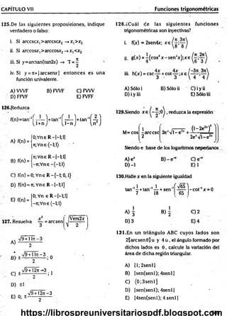 CAPÍTULO Vil Funciones trigonométricas
125.De las siguientes proposiciones, indique
verdadero o falso:
i. Si arccscX|>arccsar2 —
►
x, >x2
ii. Si árceos*, >arccosx2—
>JC
|
iii. Si y = a r c ta n ( ta n 2 x ) T = í
iv. Si y = 7t+|arcserw| entonces es una
función univalente.
A) VWF B) FWF C) FVW
D) FFVF E) FVFF
128.¿Cuál de las siguientes fu n d o n es
trigonométricas son inyectivas?
i. f(x) = 2sen4x; x g ( ^ ’y )
ii. g W = ^(cos4* - s e n 4* ) ; * e ^ ; y ^
m. h(*) = c s c y + c o t y ; x 6 f — )
A) Sólo i B) Sólo ii C) i y ii
D) i y iii E) Sólo iii
126.Reduzca
,tn,=,an''( T T í) +,“ " ( í^ ) t l m ''( ¡ ? )
A) f(n) =
B) f(n) =
ÍO;Vne R —
I—
1;1]
{jr,V ne(-l;l)
ín;Vne R —
[—
1
;1
]
j-7r;Vne
129.Siendo x e reduzca la expresión
M=cos
1
-árcese
2
2e'VT
(l-2 e2
*)’
7 
2e‘V l-e 2
jI
Siendo e base de los logaritmos neperianos
A) e*
D) -1
B )-e ‘ C) e-
E)1
C) f(n) = 0; Vne R —
{—
1; 0,1}
D) f(n) = ít; Vne R -[-!;!]
E) f(n) =
0; Vn e R -[-l;!]
-jr;V ne(-l;l)
127. Resuelva — = are sen
Vers2*
A)
%
/9+ lln - 3
¿ ±^ Z 3 , 0
C ) ± V 9 ^ 3 ;]
D) ±1
E) 0; ±
V9 + 12n-3
130.Halle x en la siguiente igualdad
.,i . i J - M ]
tan - + tan — + sen -----
7 18 65
co t'1x = 0
A ) | B ) | C)2
D) 3 E) 4
131.En un triángulo ABC cuyos lados son
2larcsen0lu y 4 u , el ángulo formado por
dichos lados es 0, calcule la variación del
área de dicha región triangular.
A) [1; 2senl]
B) [sen(senl); 4senl)
C) (0 ;3 sen l]
D) (sen(senl); 4senl]
E) (4sen(senl); 4 senl]
2
585
https://librospreuniversitariospdf.blogspot.com
 