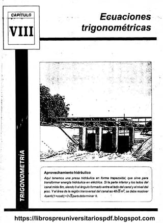 T
R
I
G
O
N
O
M
E
T
R
Í
A
Aprovechamiento hidráulico
Aquí tenemos una presa hidráulica en forma trapezoidal, que sirve para
transformar energía hidráulica en eléctrica. Si la parte inferior y los lados del
canal mide 8m, siendo 9 el ángulo formado entre ellado del canaly el nivel del
piso. Y el área de la región transversal del canal es 48'¡3m¡; se debe resolver
4senQ(1+cos8)=3'}3paré determinar 9.
CAP TULO
VIII
Ecuaciones
trigonométricas
https://librospreuniversitariospdf.blogspot.com
 