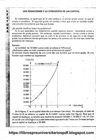 L j
E
' t i
T s
U
R
LAS ECUACIONES Y LA EVOLUCIÓN DE UN CAPITAL
%
En matemática, al igual que en la vida cotidiana, el primer grado evoca lo que es
simple e inmediato. El segundo grado, en cambio, indica que existe en sentido oculto,
una solución no evidente que hay que buscar.
¿Es posible clasificar todos los problemas?
Es lo que esperaban los matemáticos cuando lograron asociar claramente curvas y
ecuaciones de grado preciso. Sin embargo, cuando examinaban ciertas curvas o ciertos •
problemas, debieron convenir que no eran ni de primero, ni de segundo ni de ningún
grado. Los problemas donde porticipan los senos y los cosenos son de este tipo, como los
problemas de intereses.
Ejemplo:
Lo cantidad de 10 000 nuevos soles se coloca al 10% anual.
¿Podríamos saber en todo momento cómo evoluciona el capital?
La solución exacta depende de una curva (de una función) que no tiene grado. Es una
función cuyo nombre es exponencial.
En la figura, C es el capital obtenido a un tiempo t (en años). Por ejemplo, al cabo de
3 años (f= 3) se obtiene un capital de C =14641 nuevos soles (ver figura). Para que el ¡
capital se duplique, se tendría que resolver la ecuación 20 000 = 10 000 (1 + 0 , l)x. Con
el uso de una calculadora se puede determinar que dentro de 7 años con 3 m eses se logra ,
que el capital se duplique a 20 000.
https://librospreuniversitariospdf.blogspot.com
 