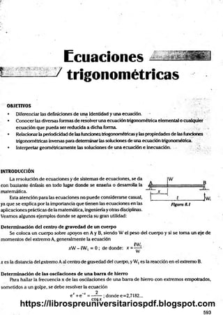 E c u a c i o n e s
•/ t r i g o n o m é t r i c a s
OBJETIVOS
• Diferenciar las definiciones de una identidad y una ecuación.
• Conocer las diversas formas de resolver una ecuación trigonométrica elemental o cualquier
ecuación que pueda ser reducida a dicha forma.
• Relacionar la periodicidad de las fundones triogonométricas ylas propiedades de las funciones
trigonométricas inversas pora determinar las soluciones de una ecuación trigonométrica.
• Interpretar geométricamente las soluciones de una ecuadón e inecuación.
INTRODUCCIÓN
La resolución de ecuaciones y de sistemas de ecuaciones, se da w
B
~--------- — — - -------------s -------- -------------- "
matemática.
Esta atención para las ecuaciones no puede considerarse casual,
—
X
.................
__________]w,
ya que se explica por la importancia que tienen las ecuaciones en las Figura 8.1
aplicaciones prácticas de la matemática, ingeniería y otras disciplinas.
Veamos algunos ejemplos donde se aprecia su gran utilidad:
Determinación del centro de gravedad de un cuerpo
Se coloca un cuerpo sobre apoyos en A y B, siendo W el peso del cuerpo y si se toma un eje de
m omentos del extremo A, generalmente la ecuación
xW - £W, = 0 ; de donde: x =
w
x es la distancia del extremo Aal centro de gravedad del cuerpo, y W, es la reacción en el extremo B.
Determinación de las oscilaciones de una barra de hierro
Para hallar la frecuencia x de las oscilaciones de una barra de hierro con extremos empotrados,
sometidos a un golpe, se debe resolver la ecuación
e* + e'* = —— ; donde e=2,7182...
cosx
593
https://librospreuniversitariospdf.blogspot.com
 