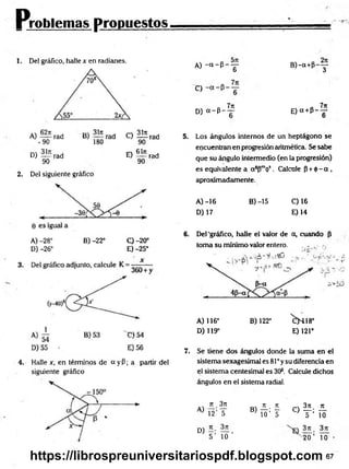 Problemas propuestos
1. Del gráfico, halle x en radianes.
D) — rad E ) ^ í rad
90 90
2. Del siguiente gráfico
A) -28° B) -22° O -20°
D) -26° E) -25°
4. Halle x, en términos de a y P; a partir del
siguiente gráfico
A) - < * - P - y B ) - a + P - y
d
O
n 7ir „ 7n
D) a - p - — E )a + P --jr
5. Los ángulos internos de un heptágono se
encuentran en progresión aritmética. Se sabe
que su ángulo intermedio (en la progresión)
es equivalente a a sPmós . Calcule p + <t>-a,
aproximadamente.
A )-16 B) -15 C) 16
D) 17 E )14
6. Del 'gráfico, halle el valor de a, cuando P
toma su mínimo valor entero. , , ..
A) 116° B) 122° ^ H 1 8 °
D) 119° E) 121°
7. Se tiene dos ángulos donde la suma en el
sistema sexagesimal es 81° y su diferencia en
el sistema centesimal es 3O
3. Calcule dichos
ángulos en el sistema radial.
A)
7t 3rt
12’IT
rr . jt 3n k
B
) T
ó’¥ c) T- lo
D) - • —
5 ’ 10 20 ’ To
67
https://librospreuniversitariospdf.blogspot.com
 