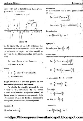 Lumbreras Editores Trigonometj
Deducción gráfica de la fórmula III, en efecto
graficando las funciones
• y = tan 0 e y=N
De la figura 8.5, si tan0 = N, en tonces las
soluciones de la ecuación dada son las abscisas
de los puntos de intersección entre las gráficas
de y=tan 0 e y=N (considerando a N>0), por lo
tanto
0 = -7t + a; Ort+a; rt +a; 2rc+ a ; . . .
=> 0 = kn+a; ke Z
Resolución
De la observación para la forma general del ai
en seno.
2x = kji + (-l)karcsen;
2J
2x = k>i-t-(-l)k- -I se usó a rc s e n -= -
1 _ Jt
■2~6
Despejando x
.v x = — +(-l)k— ; k e Z
2 12
E
je
m
p
lo4
Resuelva eos 3x — = -
V2
R
e
s
o
lu
c
ió
n
Identificamos la fonna general del arco en cose
3 x - - = 2krc ± árceos]
6
como
0 < a < í a tana—N => a=arctan(N)
0 = kit+arctana
3x - —= 2krc+ n -a rc c o s '
V2
se usó arccos(-N)= it-arccosN
R
e
g
lap
a
rah
a
lla
rlaso
lu
c
ió
ng
e
n
e
ra
ld
eu
n
a
e
c
u
a
c
ió
ntrig
o
n
o
m
é
tric
ae
le
m
e
n
ta
l
Para hallar la_ solución general de una
ecuación trigonom étrica de la form a
FT(ax+b)=N; se realiza lo siguiente: (ax+b), se
iguala a una de las expresiones generales de la
observación anterior, de donde se despejará la
incógnita x, hallando así la.solución general.
Operando
3x - —= 2k7t ± —
6 4
=> 3x = 2kn± — + ^
4 6
E
je
m
p
lo3
1
Resuelva sen2x= ^
Despejando x
2krt ti ti , ^
x = — ± - + — ;k e Z
3 4 18
598https://librospreuniversitariospdf.blogspot.com
 