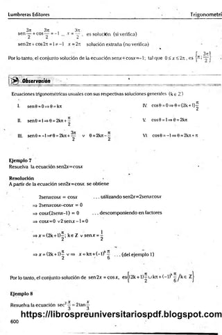 Lumbreras Editores T rigonometrí
3jt 3n ■ 3iz.
sen— + c° s— = - l ... x = ~2 - es solución (si verifica)
sen2it+cos2;t = 1*-1 x =2n solución extraña (no verifica)
J 3t
t1
Por lo tanto, el conjunto solución de la ecuación senx+cosxr=-l; tal que 0 < x <2n , es p >~ |
¡ ^ ^ O b s e r v a ción '% ■'____________ ■
____________1 ________________________ __
Ecuaciones trigonométricas usuales con sus respectivas soluciones generales (k e Z )
1. sen0 =O=>0=kit IV. cos0 = O=>0= (2k+l)^
11. senG= 1=>0 = 2kn+—
2
V. cos0 = l=>0 = 2kit
III. sen0 =-l=>'G =2k7i+— v 0 = 2krt-- VI. eos0 = -1 => 0 = 2k7l+ 7
1
2 2
Ejemplo 7
Resuelva la ecuación sen2x=cosx
Resolución
A partir de la ecuación sen2x=cosx. se obtiene
2senxcosx = eos* ... utilizando sen2x=2senxcosx
=> 2senxcosx-cosx = 0
=> cosx(2senx-l) = 0 . .. descomponiendo en factores
=> cosx=0 v 2 s e n x -l = 0
=>x = (2k + l)-; k e Z v senx = ^
2 2
=> x =(2k + í)^ v => x = k7t+(-l)k^ . .. (del ejemplo 1)
2 b
Por lo tanto, el conjunto solución de sen2x = cosx, esj(2k + 1 )-u kn + (~ 1) - ^ k e Z
Ejemplo 8
Resuelva la ecuación sec2~ = 2tan ^
600
https://librospreuniversitariospdf.blogspot.com
 