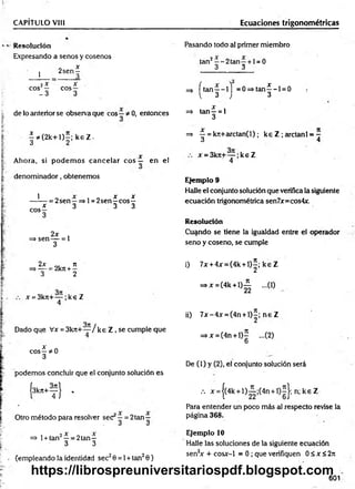CAPÍTULO VIII Ecuaciones trigonométricas
Resolución
Expresando a senos y cosenos
1
2 sen ^
2x x
eos — eos —
- 3 3
de lo anterior se observa que eos —* 0, entonces
|* ( 2 k + l ) í ; k 6 Z .
Ahora, si podem os cancelar e o s — en el
denom inador, obtenemos
1
eos
—= 2sen—=>l = 2 se n ^ c o s^
* 3 3 3
2x
=> sen— = 1
3
Pasando todo al primer miembro
tan2—-2 ta n —+ 1= 0
3 3
=> [ t a n | - l j = 0 = > ta n |- l = 0 .
=> tan ^ = 1
3
=> ^ = kn+arctan(l); ke Z ; arctanl = -
ó 1
x = 3krc+— ;k e Z
4
Ejemplo 9
Halle el conjunto solución que verifica la siguiente
ecuación trigonométrica sen7x=cos4x.
Resolución
Cuando se tiene la igualdad entre el operador
seno y coseno, se cumple
2x n
=* — = 2kn +—
3 2
x = 3krt+— ;k € Z
4
Dado que Vx = 3 k 7 t+ ~ /k e Z , se cumple que
x „
eos—*0
3
podemos concluir que el conjunto solución es
{3k» + T l '
Otro método para resolver sec —= 2tan—
. 3 3
=> 1+ tan2—= 2tan—
3 3
(empleando la identidad sec20 = 1+ tan20)
i) 7x + 4x = (4k + l ) |; k e Z
=>x = (4k + l ) g ...(1)
ii) 7 x -4 x = (4n + l) í; n e Z
=*x=(4n + l)£ ...(2)
U
De (1) y (2), el conjunto solución será
••• x = j(4k + l ) i ; ( 4 n + l)2 |; n ;k e Z
Para entender un poco más al respecto revise la
página 368.
Ejemplo 10
Halle las soluciones de la siguiente ecuación
sen2
x + cosx-1 = 0 ; que verifiquen 0 £ x < 2n
601
https://librospreuniversitariospdf.blogspot.com
 