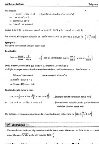 Lumbreras Editores Trigonor
Resolución •
1- eos2
* + cosa-- 1=0 ...(por la identidad sen2
*= 1-cos2
*)
=> eos* - eos2
* = 0
=s cos*Gcos*-l)=0
=> cos*=0 ó cos*=l
Como 0 < * < 2n , tenemos cos*=0 =>* = rt/2 ; 3n/2 y d eco s* = l => *=0; 27i
Por lo tanto, el conjunto solución de sen2
*+cos*-l =0 tal que 0 < * < 2 r , es jo •í • • 2n
1 2 2 .
Ejemplo 11
Resuelva la ecuación 2sen*+cot*=csc*
Resolución
f por las identidades cot* = y c s c * = —-— |
v sen* sen* I
2sen* +
eos* 1
sen* sen*
De lo anterior, se observa que sen* * 0 , entonces x * k n / k e Z
multiplicando por sen* a los dos miembros de la ecuación obtenemos 2sen2
*+cos*= 1
2(l-cos2
*)+cos*= 1 ...(usando sen2
*= 1-cos2
*)
=s 2cos2* - cos*-l = 0
=> (2cos*+ l)(cos*-l)=0
Igualando cada factor a cero
1 O. X2" ^
cos* = — =>* = 2kn±— A sen* = ±—
2 3 2
o cos* = l => * = 2krc a sen* = 0
...(cumple con la condición sen* * 0)
...(lo cual no es solución, dado que de la restrii
inicial se obtuvo sen* * 0)
Por lo tanto, el conjunto solución de la ecuación 2sen*+col*=csc* es |2kn +y / k e z j
'•;> v O b s e r v a t i ó n ,,
--; ^ .... . ■__________ ____r
... , ............-...... - ---
Para resolver ecuaciones trigonométricas de la forma asenx+bcosx=c se debe tener en cuente
asenr+bcosjc=Va2+b2sen(* + 0) ; donde tan0=-
a
 