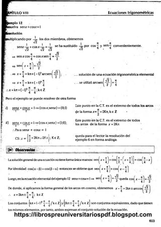 Ecuaciones trigonométricas
PITULO VIII
emplo 12
esuelva senx+cosx=l
solución
1
nultiplicando por —
¡= los dos miembros, obtenemos
1 ^ 1 1 1 n n
ccnx i c o g x - se h a sustituido — p o r eos - y s e n - convenientemente.
■s¡2 V 2 ~ V 2 v2 4 - 4
7
1 7t s¡2
=> sen x eos—+ eos x sen—= —
4 . 4 2
sen
s/2
í x + - = „
1 4 J 2
x + —= k7t+(-l)karcsení —
4 l 2
x + —= k7r+(-l)k—
4 4
. • . x = k7t+ (-l)k- - - ; k e Z
4 4
Pero el ejemplo se puede resolver de otra forma
. solución de una ecuación trigonométrica elemental
í ^ ) n
( t J = í
.. se utilizó aresen
7) senx + cosx = 1=* (cosx;senx) =(0;1)
I o
t i ) seru + co sx = 1=> (cosx;senx) = (1;0);
0 1
Para senx + cosx = 1
CS:jr = [ | + 2K«u2KjtJ;K€Z;
Este punto en la C.T. es el extremo de todos los arcos
de la forma x= —+2Kn, k e Z
2
Este punto én la C.T. es el extremo de todos
los arcos de la forma x =2Krc
queda para el lector la resolución del
ejemplo 6 en forma análoga.
• j>r- Observatión
’ n f 71 ^
- e o s
.2 r ~ 4 j 
= e o s
iH
Lasolucióngeneral de una ecuación notiene forma únicaveamos: sen^x +^ j = eos
Por identidad cos(ce - P) = cos((3 - a) entonces se obtiene que sen^x + ^ = cosj"x - 1
( n  ^¡2 r _  Jó
Luego, en laecuación elemental del ejemplo 12 senx+cosx=l => sen|^x + - J = — queda c o s j x - —j= —
De donde, si aplicamos la forma general de los circos en coseno, obtenemos x - —= 2kn ± arccosf —
4 1 2
X,' 7
1 7
1 . _ V
.-. x = 2k7t±—+ —
; keZ
4 4
Los conjuntos |k7t + (—
l)k^ ^ / k e Zj yj2kn ± ^ + ^ / k e z | son conjuntos equivalentes, dado que tienen
los mismos elementos, por tanto, ambos expresan el conjunto solución de la ecuación.
603
https://librospreuniversitariospdf.blogspot.com
 