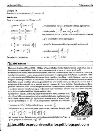 Lumbreras Editores T rigonometría
Ejemplo 13
Resuelva la ecuación senx+ v3 cosx = - %
Í2
Resolución
Dada la ecuación sen x + V3 eos x = - V2
1 V3 Í2
- sen x + — cosx = - —
2 2 .c 2
jt ic Í2
sen xcos - +sen - eos x = ------
3 3 2
, multiplicando por - a ambos miembros, obtenernos
i V3 7Í 7t
...sustituyendo - y — - por eos— y sen—,
^ ¿ á • 3
, M • ^2
S e n X + 3 j 2
respectivamente, en el primer miembro convenientemente
... por identidad de arcos com puestos'
x + - = kn +(-l)karsení - —
3 l 2
x + —= kjt+(-l)kj - —
3 4
...solución de una ecuación trigonométrica elemental
¡2
...se utilizó aresen -
Despejando x se obtiene
I / ,k Ít 7
1 . -y
.-. x = k 7 t- ( - l) ------ ; ke Z
4 3
Mota Histórita
Él profesor Scipión del Ferro (1496-1526) de la Universidad de Boloña (Italia) encontró una fórmula para la ;
búsqueda de una raíz positiva de las ecuaciones concretas de la forma x3+px=q (p>0, q>0).
Él la mantuvo en secreto reservándola como arma contra sus contrarios en las disputas científicas. Al final de i
sus días comunicó este secreto a su pariente y heredero en el cargo Anníbal Della Nave ya su alumno Fiore.
A comienzos del ciño 1535 debía realizarse un duelo científico entre Fiore y Nicolo Fontana, conocido con
el apodo de Tartaglia, debido a su tartamudez, consecuenciade un golpe en la cabeza durante su infancia.
Este último era un científico talentoso, procedente de una familia pobre, que se ganaba la vida con la
enseñanza de la matemática y la mecánica en las ciudades del Norte de Italia. Conociendo que Fiort
poseía la fórmula de Ferro, yhabiendo preparado a su contrincante con problemas sobre la resolución de
ecuaciones cúbicas, Tartaglia fue capaz de descubrir nuevamente esta fórmula, la que le permitió la victoria
en la disputa celebrada el 12de febrero del año 1535.
El método de Tartaglia, como al parecer también el de Ferro, consistía en la
elección de la fórmulaadecuada en la irracionalidadalgebraicapara la expresión
de la raíz de las ecuaciones del tipo indicado anteriormente, x 5+px=q (p>0;
q>0). Suponiendo que x = |/¡I - Zfv ,sustituyendo esta expresión en laecuación
y poniendo p=3^/uv él obtuvo el sistema p -v = q ; lxv=^
Interpretando a p y v como raíces de una ecuación cuadrática, Tartaglia halló
q
"J.fH í’
v = Í S
2 ’ Y12J {3
Así, en poco tiempo, Tartaglia pudo resolver la ecuación de la formax3=px+q
(p>0; q>0) con la sustitución x=^/¡I + yfv-
Nicolo Fontana Tartaglia
(1500 -1557)
604
https://librospreuniversitariospdf.blogspot.com
 