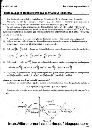 D ESIG UALDADES TR IG O N O M ÉTR IC A S DE UNA SOLA IN CÓ G N ITA
CAPÍTULO VIII Ecuaciones trigonométricas
Sean las funciones y=f(x) e y=g(x) cuyos dominios son Domf y Domg, respectivamente.
Ahora, la solución de la desigualdad f(» > g(x) serán todos los números pertenecientes al
campo Domf n Domg donde cada número verifica la desigualdad propuesta.
De una m anera similar se resuelven las desigualdades f(x)<g(x) ; f(x) > g(x) y f(x) < g(x).
Ahora bien, las desigualdades anteriores serían desigualdades trigonométricas, si fOc) o g(x) son
funciones constantes o funciones que contengan funciones trigonométricas de la forma FTn(axf-b),
donde a * 0 y n e Z .
A continuación se presentan ejemplos de dos funciones que relacionan a una desigualdad
Si f(x)=senx-cosx, g(x)=0; luego las desigualdades que se pueden generar, serían las siguientes:
senx-cosx<0; senx-cosx<0; senx-cosx>0; senx-cosx> 0.
Si f(x)=tan | 2 x - j, g(x) = 1; luego las desigualdades que se pueden generar, serían las siguientes:
Si
Si
tan2^2x - ^ j < 1;tan2^2x - ^ j < 1; tan2^2x - ^ j > 1
; tan2^2x - ^ j > 1
3x
f(x)=cos3x-l; g(x)= sen3— ; luego las desigualdades que se pueden generar serían las siguientes:
o í 3 „ , 3 3x . . . 3 3x o í 3
cos3x-l < sen — ; cOs3x-l < sen — ; cos3x-l > sen — ; cos3x-l > sen —
2 2 2 2
f(x) =sen(Rx), g(x)=cos(Mx); luego las desigualdades que se pueden generar serían las siguientes:
sen(Rx) <cos(Mx); sen(Rv) á cos(Mx); sen(Rx)>cos(Mx); sen(Rx) > cos(Mx).
¿Cómo se resuelve una desigualdad trigonométrica?
Graficando las funciones f(x) y g(x), se pueden hallar las soluciones de las desigualdades anteriores
(f(x)> g(x); f(x)<g(x); f(x) > g(x) y f(x) < g(x))
Para un mejor entendimiento, veamos el siguiente cuadro, donde suponen la gráfica de y=f(x) e
y=gO)
605
https://librospreuniversitariospdf.blogspot.com
 
