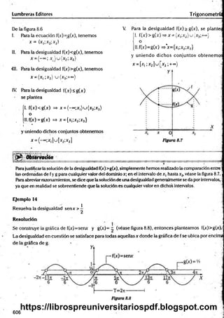 Lumbreras Editores Trigonometrí.
De ia figura 8.6
I. Para la ecuación f(x)=g(x), tenemos
x = {x,;x2;x3}
II. Para la desigualdad f(x)<g(x), tenemos
411. Para la desigualdad f(x)>g(x), tenemos
x = (x ,;x 2) u ( x 3;+~)
IV. Para la desigualdad f(x) <g(x)
se plantea
ÍI. f(x)<g(x) => x = ( - “>;x1)u (x 2;x3)
o
, [Il.f.(x) = g(x) => x = {xi;x2;x3}
' t *
y uniendo dichos conjuntos obtenemos
x = (-°=;x,]u[x2;x3]
Observación
Para justificarla solución de la desigualdad f(x)>g(x), simplemente hemos realizado la comparación entre;
las ordenadas de fy g para cualquier valor del dominio x; en el intervalo de x, hasta x2, véase la figura 8.7.
Para abreviar razonamientos, se dice que la solución de una desigualdad generalmente se da por intervalos,:
ya que en realidad se sobreentiende gue la solución es cualquier valor en dichos intervalos. j
Ejemplo 14
Resuelva la desigualdad senx> ^ ]
Resolución j
Se construye la gráfica de f(x)=senx y g(x)= - (véase figura 8.8), entonces planteamos f(x)>g(x).;
La desigualdad en cuestión se satisface para todas aquellas x donde la gráfica de f se ubica por encima
x = ( - “>; x ) u ( x 2;x3)
V
. Para la desigualdad f(x) > g(x), se plantea
|1. f(x )> g(x) =>x= (x1
;x2)u (x 3;+«’}
[ll.f(x)=g(x) =>*x={x¡;x2;x3}
y uniendo dichos conjuntos obtenemos
x = [x,;x.2] u [x 3;+ ~>
606
https://librospreuniversitariospdf.blogspot.com
 